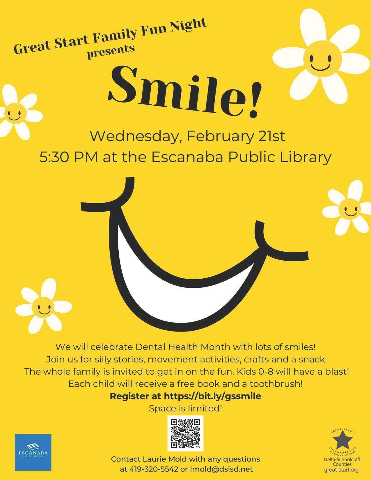 Great Start Family Fun Night presents SMILE!, Wednesday, February 21st. 5:30 PM at the Escanaba Public Library. We will celebrate Dental Health Month with lots of smiles! Join us for silly stories, movement activities, crafts and a snack. The whole family is invited to get in on the fun. Kids 0-8 will have a blast! Each child will receive a free book and a toothbrush! Register at https://bit.ly/gssmile Space is limited. Contact Laurie Mold with any questions at 419-320-5542 or lmold@dsisd.net