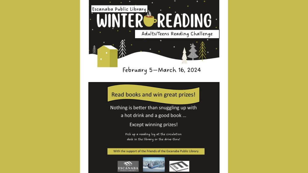 Escanaba Public Library Winter Reading Challenge. Adults/Teens Reading Challenge. February 5-March 16, 2024. Reqad books and win great prizes! Nothing is better than snuggling up with a hot drink and a good book. . . . . except winning prizes! Pick up a reading log at the circulation desk in the library or the drive-thru! With the support of the Friends of the Escanaba Public Library.