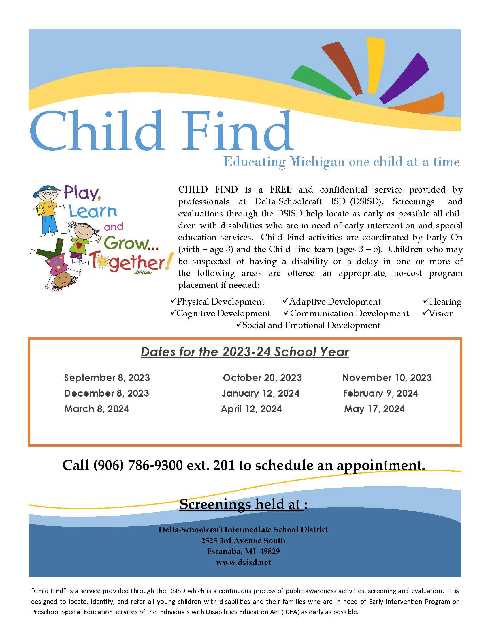 Child Find-Educating Michigan one child at a time. Child Find is a free and confidential service provided by professionals at Delta-Schoolcraft ISD (DSISD). Screenings and evaluations through the DSISD help locate as early as possible all children with disabilities who are in need of early intervention and special education services. Child Find activities are coordinated by Early On (birth-age3) and the Child Find team (ages 3-5). Children who may be suspected of having a disability or a delay in one or more of the following areas are offered an appropriate, no-cost program placement if needed: Physical Development, Adaptive Development, Hearing, Cognitive Development, Communication Development, Vision, Social and Emotional Development. Remaing dates for 2024 school year. February, 9 2024, March 8, 2024, April 12, 2024, and May 17, 2024. Call 906-786-9300, extension 201 to schedule an appointment. Screenings held at: Delta-Schoolcraft Intermediate School District, 2525 23rd Avenue South, Escanaba, Mi 49829; www.dsisd.net