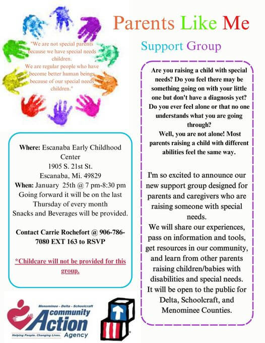 Parents Like Me Support Group. Are you raising a child with special needs@ Do you feel there may be something going on with your little one but don't have a diagnosis yet? Do you ever feel alone or that no one understands what you are going through? Well, you are not alone! Most parents raising a child with different abilities feel the same way. I'm so excited to announce our new support group designed for parents and caregivers who are raising someone with special needs. We will share our experiences, pass on information and tools, get resources in our community, and learn from other parents raising children/babies with disabilities and special needs. It will be open to the public for Delta, Schoolcraft, and Menominee Counties. Where: Escanaba Early Childhood Center, 1905 S. 21st St., Escanaba, MI 49829. When: Going foreard it will be on the LAST Thursday of every month. Snacks and Beverages will be provided. Contact Carri Rochefort at 906-786-7080 EXT 163 to RSVP. Childcare will not be provided for this group. "We are not special parents because we have special needs children. We are regular people wh have become better human beings because of our special needs children."