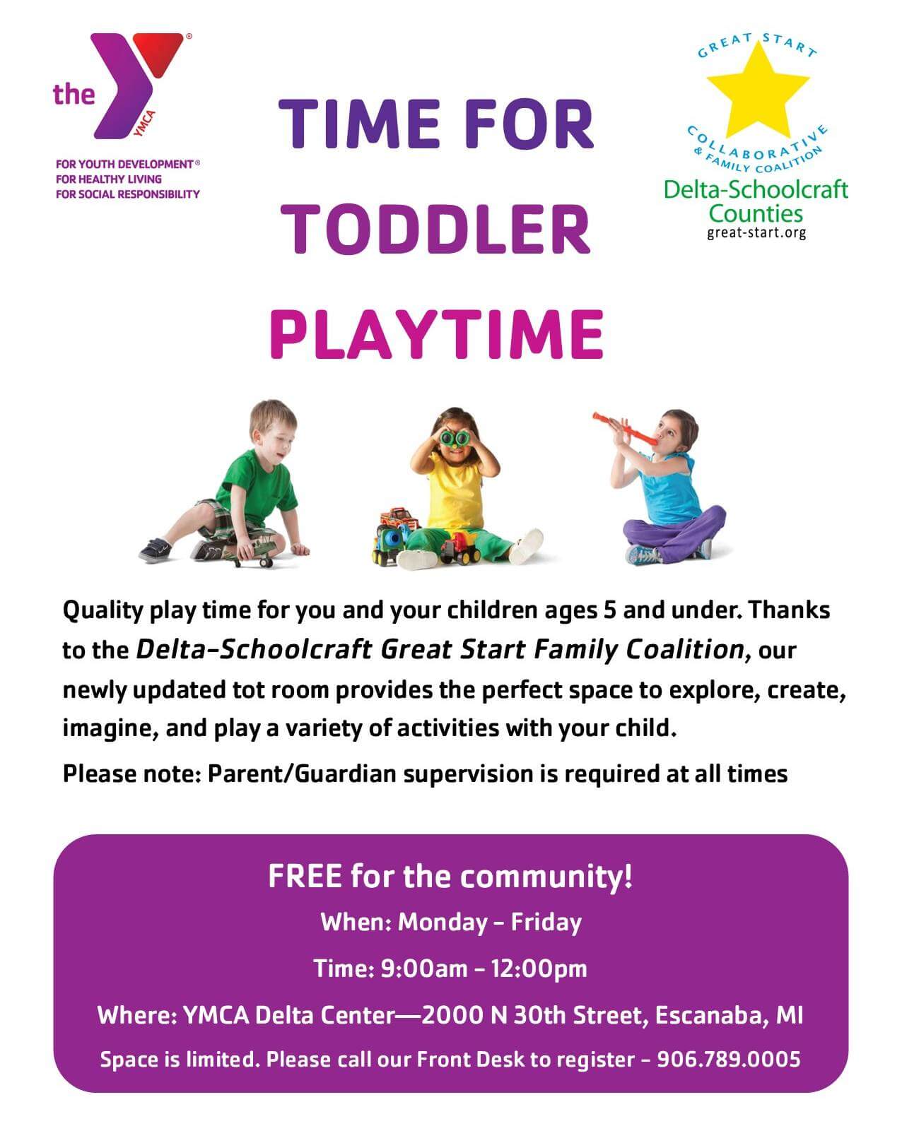 Time for Toddler Playtime. Quality play time for you and your children ages 5 and under. Thanks to the Delta-Schoolcraft Great Start Family Coalition, our newly updated tot room provides the perfect space to explore, create, imagine, and play a variety of activities with your child. Please note: Parent/ Guardian supervision is required at all times. Free for the community! When: Monday-Friday; time: 9:00 a.m.- 12:00 p.m. Where: YMCA Delta Center-2000 N. 30th Street, Escanaba, MI. Space is limited. Please call our Front Desk to register- 906.789.005