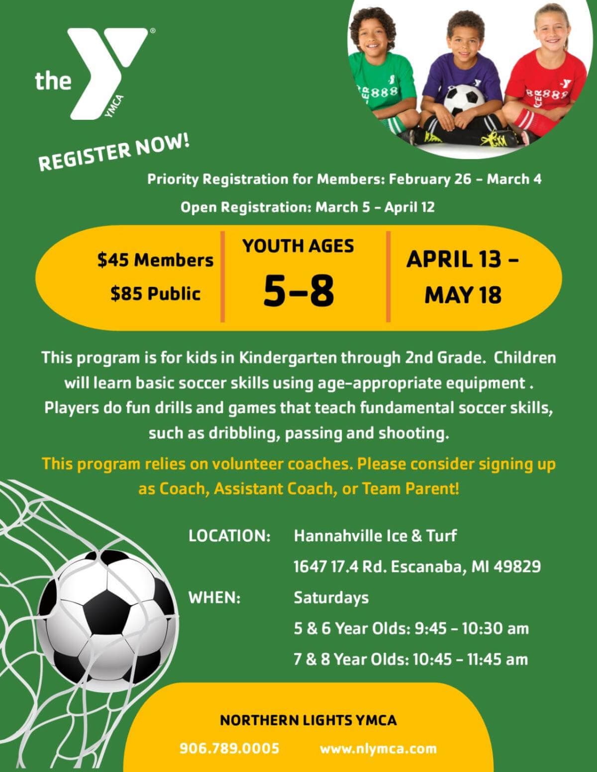 The Y Register Now! Priority Registration for Members: February 26-March 4; Open Registration: March 5 April 12; $45 Members/ $85 Public; Youth Ages 5-8; April 13- May 18. This program is for kids in Kindergarten through 2nd Grade. Children will learn basic soccer skills using age-appropriate equipment. Players do fun drills and games that teach fundamental soccer skills, such as dribbling, passing and shooting. This program relies on volunteer coaches. Please consider signing up as Coach, Assistance Coach, or Team Parent! Location: Hannahville Ice & Turf, 1647 17.4 Rd., Escanaba, Mi 49829; WHEN: Saturdays 5 & 6 Year Olds: 9:45 - 10:30, 7 & 8 Year Olds: 10:45 - 11:45; Northern Lights YMCA, 906-789-0005, www.nlymca.com
