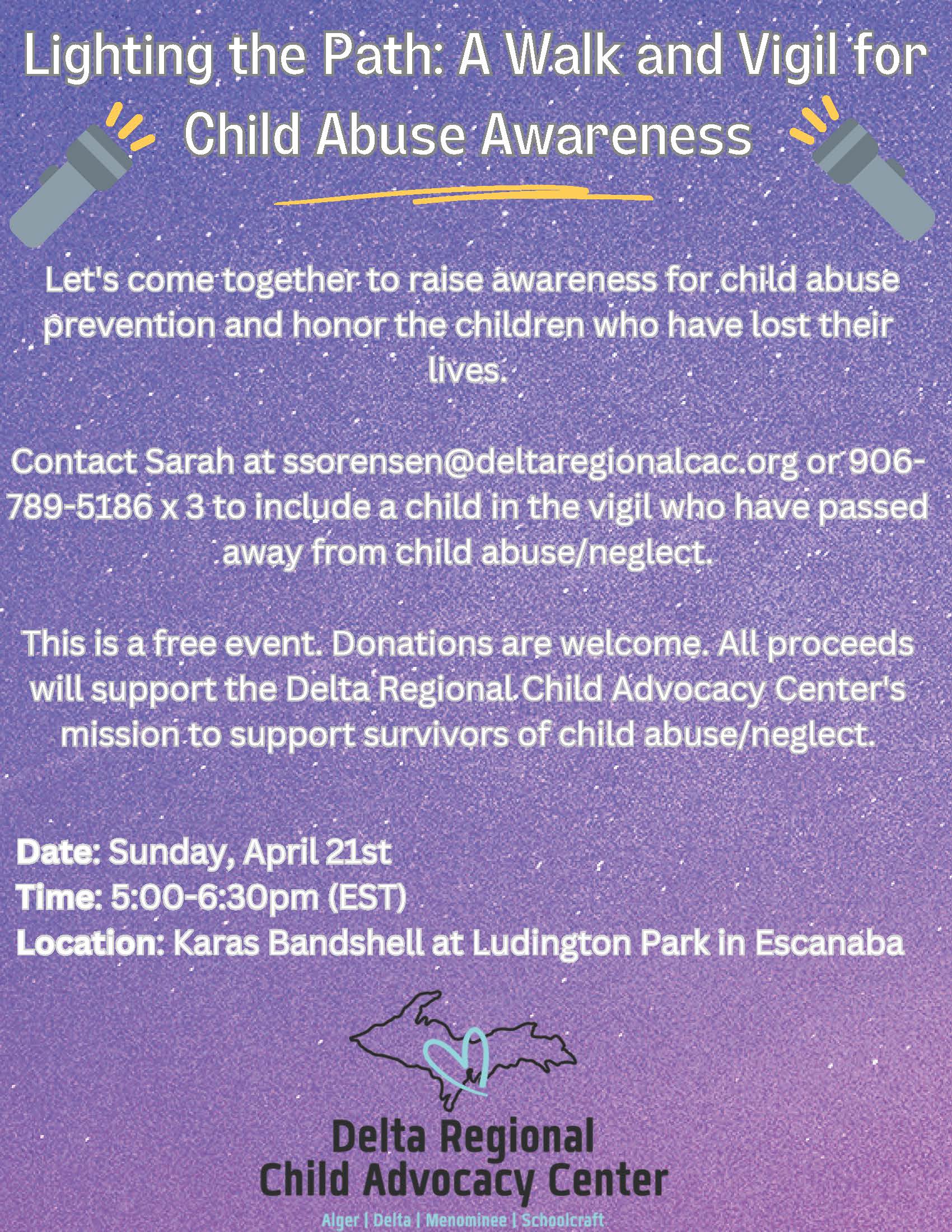 Lighting the Path: A Walk and Vigil for Child Abuse Awareness. Let's come together to reaise awarenss for child abuse prevention and honor the children who have lost their lives. Contact Sarah at ssorensen@deltaregionalcac.org or 906-789-5186 x 3 to include a child in the vigil who have passed away from child abuse/neglect. This is a free even. Donations are welcome. All proceeds will suppor the Delta Regional Chidl Advocacy Center's mission to supportsurvivors of child abuse/neglect. Date: Sunday, April 21st; Time: 5 pm -6:30 pm (EST) Location: Karas Bandshell at Ludington Park in Escanaba. Delta Regional Child Advocacy Center (serving Alger, Delta, Menominee, Schoolcraft)