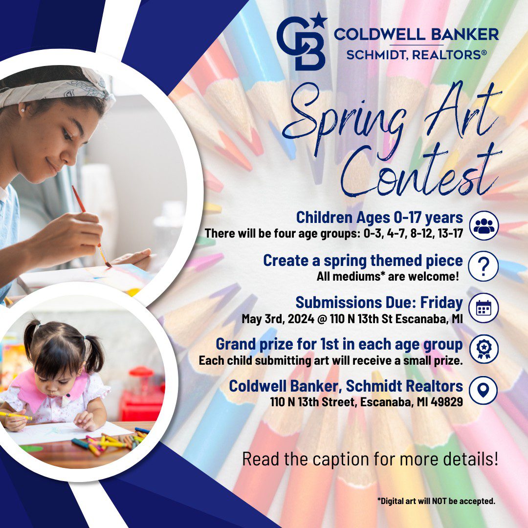 Coldwell Banker-Schmidt, Realtors' Spring Art Context, children ages 0-17 years old. There will be four age groups: 0-3, 4-7,8-12, 13-17. Create a spring themed piece (all mediums are welcome*); Submissions due by Friday, May 3rd, 2024, at 110 N. 13th St., Escanaba, MI. Grand prize for 1st in each age group. Each child submitting art will receive a small prize. Coldwell Banker, Schmidt Realtors, 110 N. 13th St. Escanaba, MI 49829. Read the captions for more detail! Digital art will NOT be accepted.